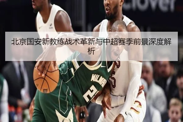 北京国安新教练战术革新与中超赛季前景深度解析